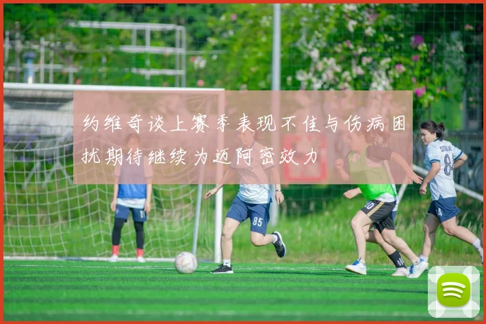 约维奇谈上赛季表现不佳与伤病困扰期待继续为迈阿密效力