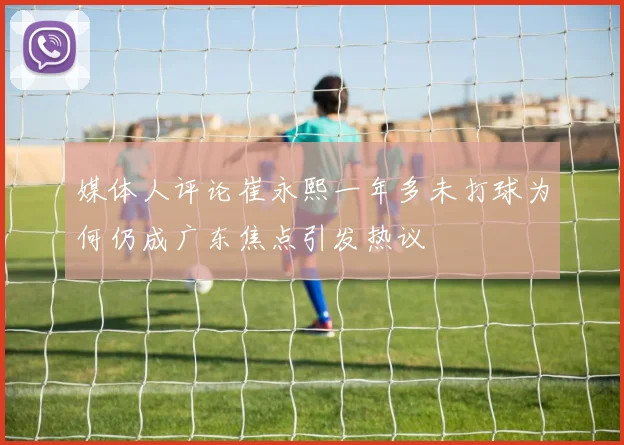 媒体人评论崔永熙一年多未打球为何仍成广东焦点引发热议