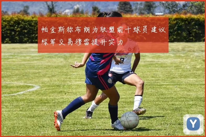 帕金斯称布朗为联盟前十球员建议绿军交易穆雷提升实力