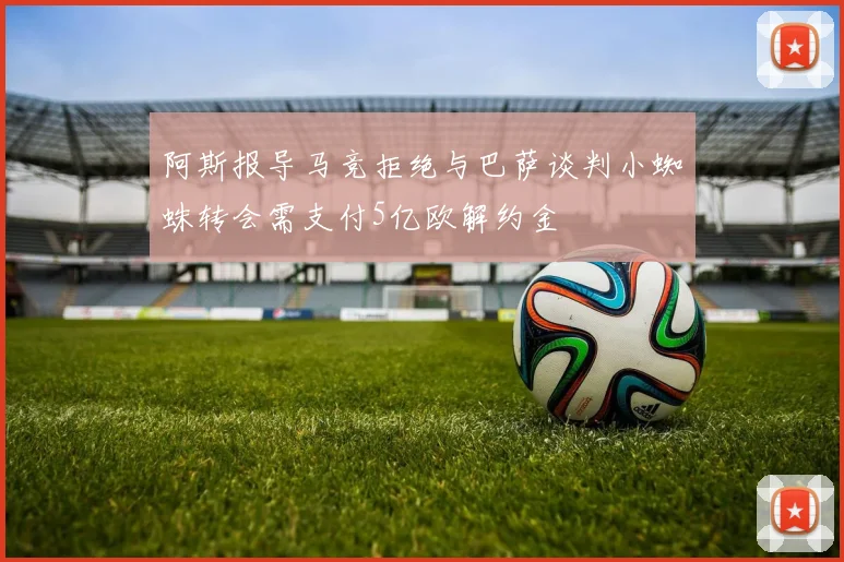 阿斯报导马竞拒绝与巴萨谈判小蜘蛛转会需支付5亿欧解约金