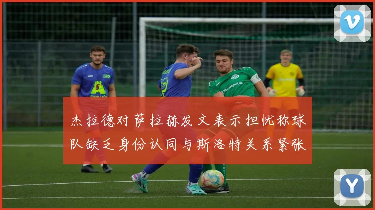 杰拉德对萨拉赫发文表示担忧称球队缺乏身份认同与斯洛特关系紧张