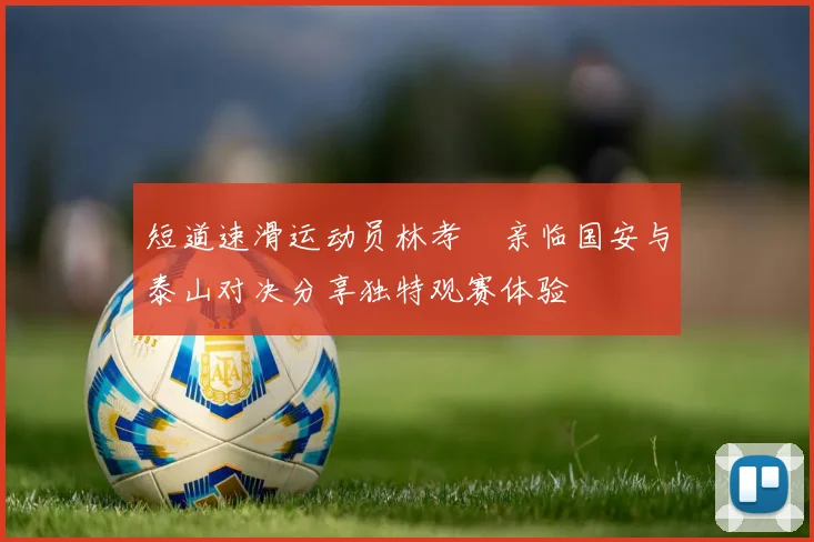 短道速滑运动员林孝埈亲临国安与泰山对决分享独特观赛体验