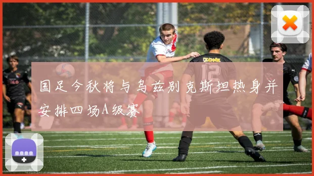国足今秋将与乌兹别克斯坦热身并安排四场A级赛