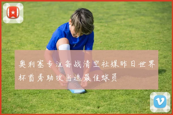 奥利塞专注备战清空社媒昨日世界杯首秀助攻当选最佳球员