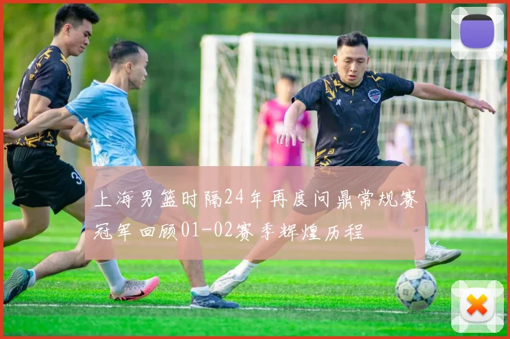 上海男篮时隔24年再度问鼎常规赛冠军回顾01-02赛季辉煌历程