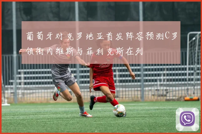 葡萄牙对克罗地亚首发阵容预测C罗领衔内维斯与菲利克斯在列