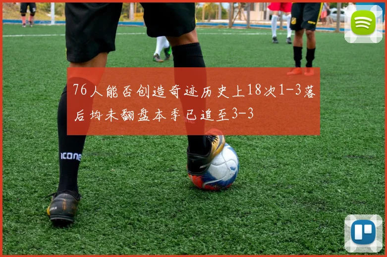 76人能否创造奇迹历史上18次1-3落后均未翻盘本季已追至3-3