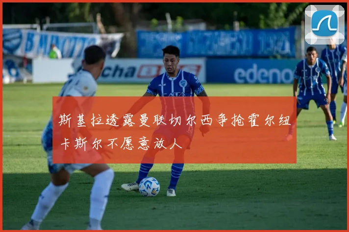 斯基拉透露曼联切尔西争抢霍尔纽卡斯尔不愿意放人