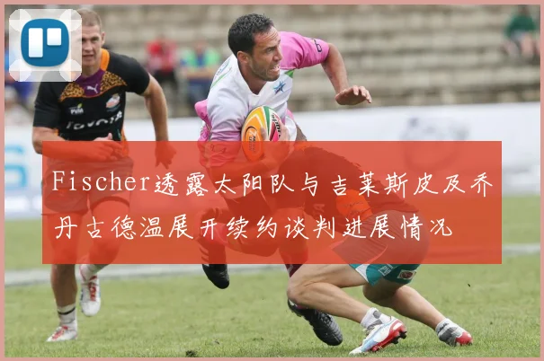 Fischer透露太阳队与吉莱斯皮及乔丹古德温展开续约谈判进展情况
