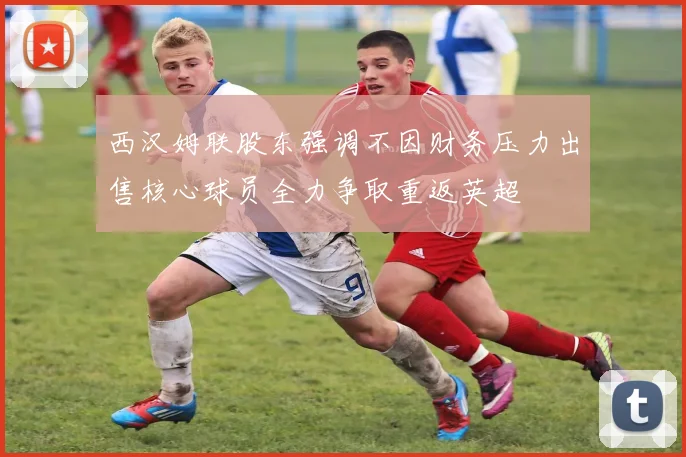 西汉姆联股东强调不因财务压力出售核心球员全力争取重返英超