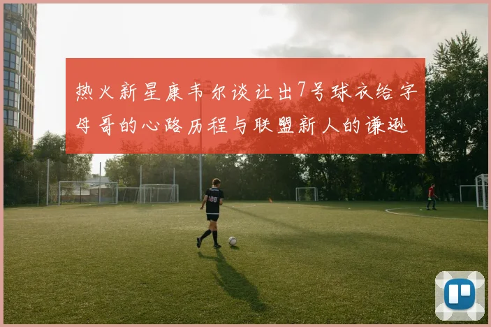 热火新星康韦尔谈让出7号球衣给字母哥的心路历程与联盟新人的谦逊态度