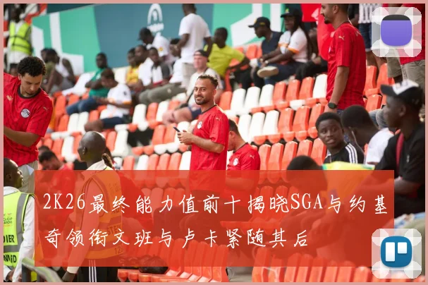 2K26最终能力值前十揭晓SGA与约基奇领衔文班与卢卡紧随其后