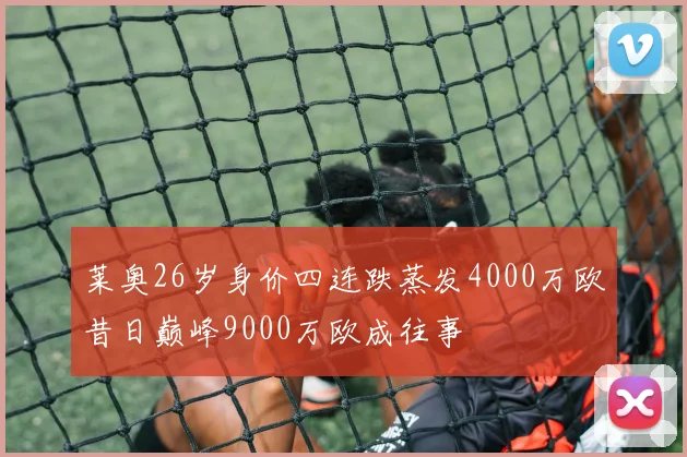莱奥26岁身价四连跌蒸发4000万欧昔日巅峰9000万欧成往事
