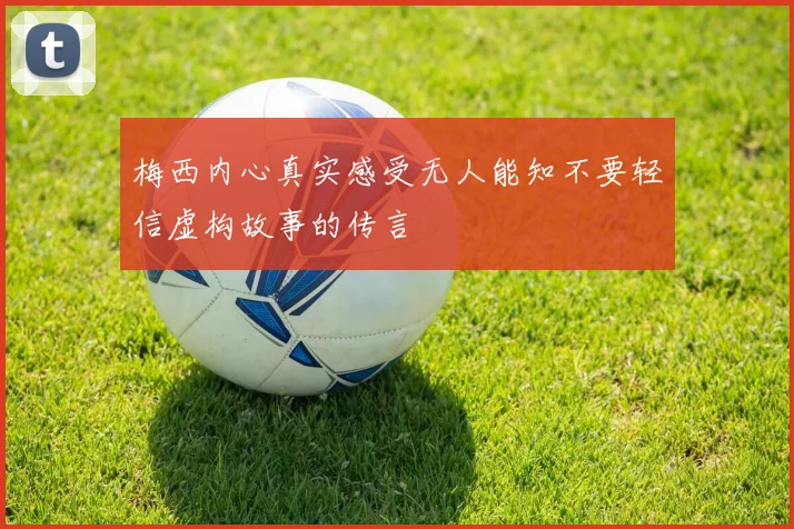 梅西内心真实感受无人能知不要轻信虚构故事的传言
