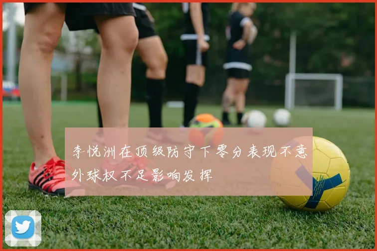李悦洲在顶级防守下零分表现不意外球权不足影响发挥