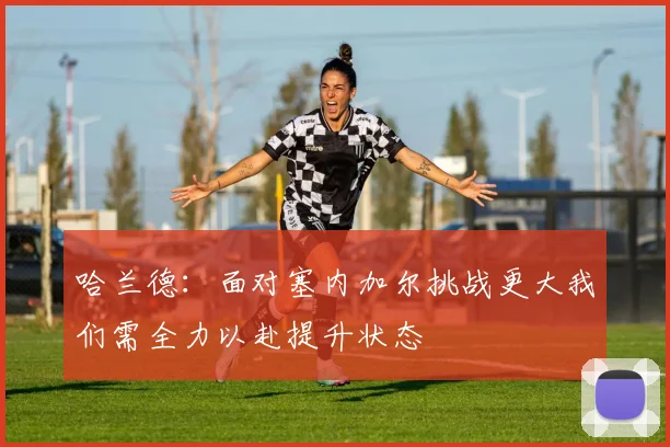 哈兰德：面对塞内加尔挑战更大我们需全力以赴提升状态