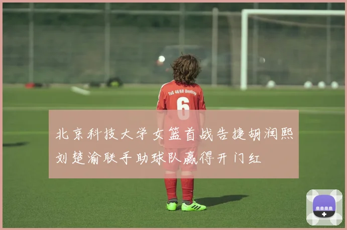 北京科技大学女篮首战告捷胡润熙刘楚渝联手助球队赢得开门红