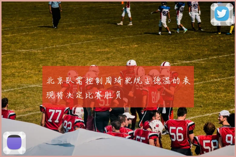 北京队需控制周琦犯规古德温的表现将决定比赛胜负