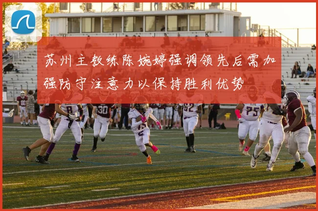 苏州主教练陈婉婷强调领先后需加强防守注意力以保持胜利优势