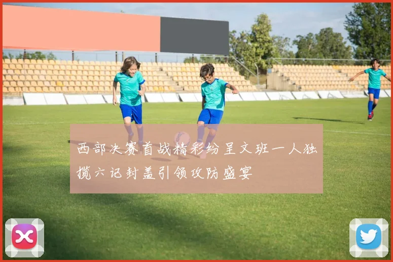 西部决赛首战精彩纷呈文班一人独揽六记封盖引领攻防盛宴
